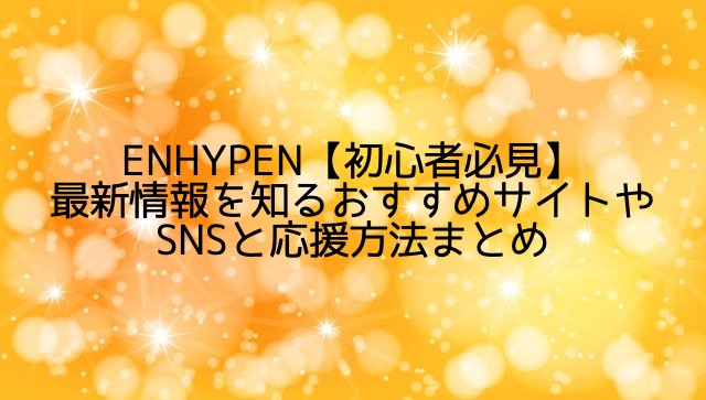 ENHYPEN【初心者必見】最新情報を知るおすすめサイトやSNSと応援方法まとめ
